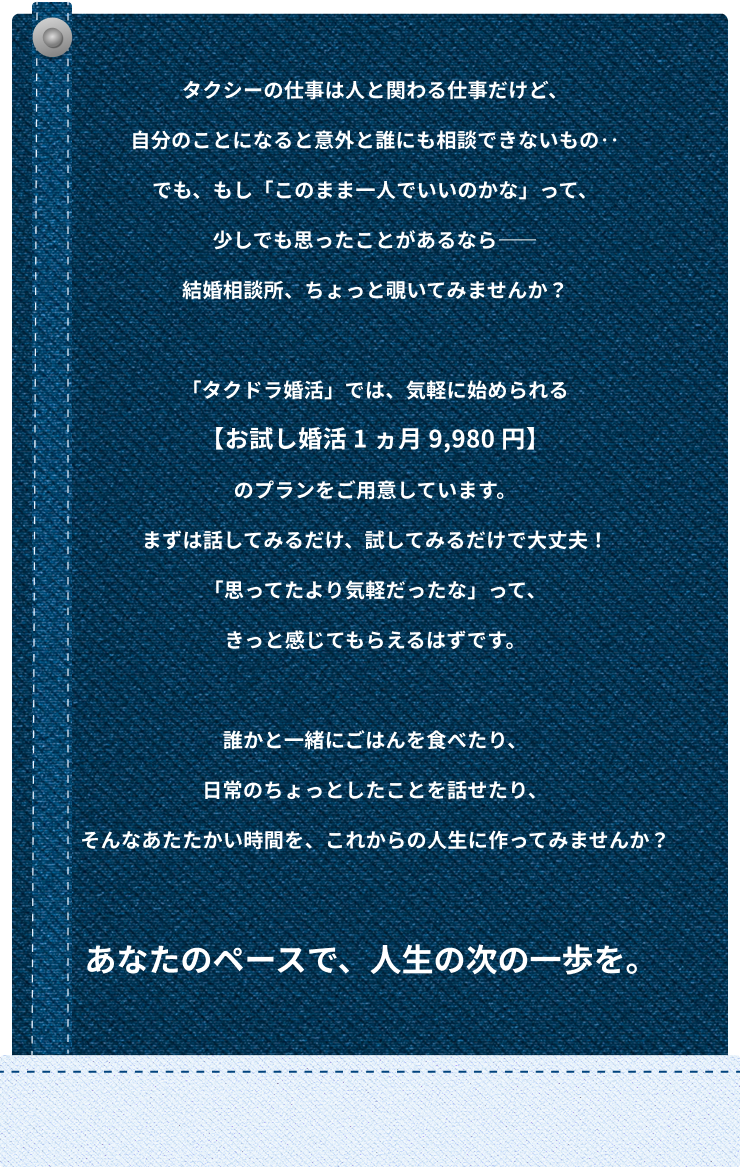 タクシーの仕事は人と関わる仕事だけど、自分のことになると意外と誰にも相談できないもの‥ でも、もし「このまま一人でいいのかな」って、少しでも思ったことがあるなら―― 結婚相談所、ちょっと覗いてみませんか? 「タクドラ婚活」では、気軽に始められる【お試し婚活 1 ヵ月 9,980 円】のプランをご用意しています。 まずは話してみるだけ、試してみるだけで大丈夫! 「思ってたより気軽だったな」って、きっと感じてもらえるはずです。 誰かと一緒にごはんを食べたり、日常のちょっとしたことを話せたり、 そんなあたたかい時間を、これからの人生に作ってみませんか?