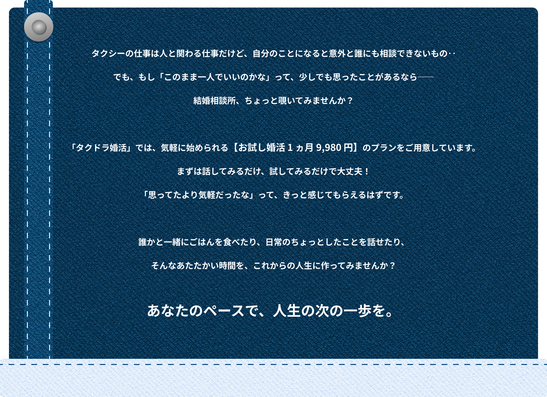 タクシーの仕事は人と関わる仕事だけど、自分のことになると意外と誰にも相談できないもの‥ でも、もし「このまま一人でいいのかな」って、少しでも思ったことがあるなら―― 結婚相談所、ちょっと覗いてみませんか? 「タクドラ婚活」では、気軽に始められる【お試し婚活 1 ヵ月 9,980 円】のプランをご用意しています。 まずは話してみるだけ、試してみるだけで大丈夫! 「思ってたより気軽だったな」って、きっと感じてもらえるはずです。 誰かと一緒にごはんを食べたり、日常のちょっとしたことを話せたり、 そんなあたたかい時間を、これからの人生に作ってみませんか?