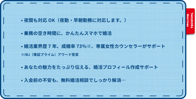 • 夜間も対応 OK(夜勤・早朝勤務に対応します。) • 乗務の空き時間に、かんたんスマホで婚活 • 婚活業界歴 7 年、成婚率 73%※、専属女性カウンセラーがサポート ※IBJ(東証プライム)アワード受賞 • あなたの魅力をたっぷり伝える、婚活プロフィール作成サポート • 入会前の不安も、無料婚活相談でしっかり解消…